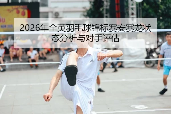 2026年全英羽毛球锦标赛安赛龙状态分析与对手评估