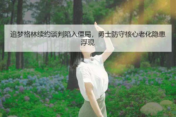追梦格林续约谈判陷入僵局，勇士防守核心老化隐患浮现