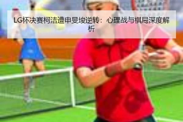 LG杯决赛柯洁遭申旻埈逆转：心理战与棋局深度解析
